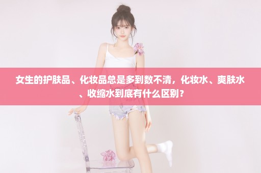 女生的护肤品、化妆品总是多到数不清，化妆水、爽肤水、收缩水到底有什么区别？