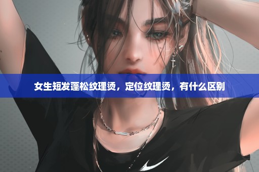 女生短发蓬松纹理烫，定位纹理烫，有什么区别