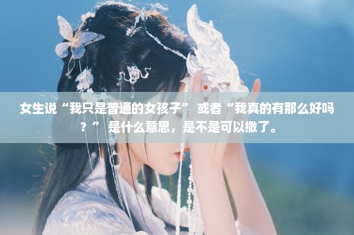 女生说“我只是普通的女孩子” 或者“我真的有那么好吗？” 是什么意思，是不是可以撤了。