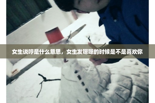 女生说哼是什么意思，女生发嗯嗯的时候是不是喜欢你