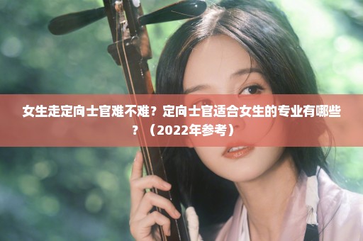 女生走定向士官难不难？定向士官适合女生的专业有哪些？（2022年参考）