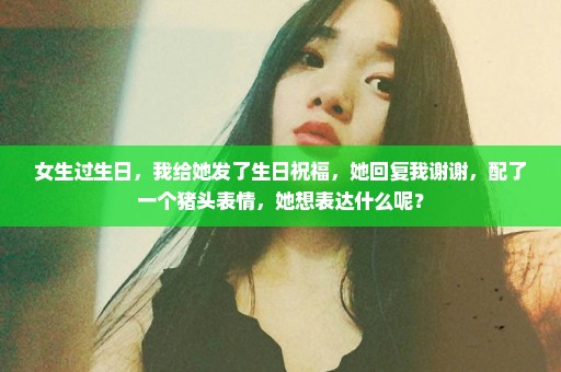 女生过生日，我给她发了生日祝福，她回复我谢谢，配了一个猪头表情，她想表达什么呢？