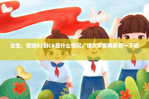 女生，音域B2到C6是什么情况，请大家帮我解答一下吧…