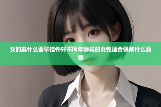 女的戴什么翡翠挂件好不同年龄段的女性适合佩戴什么翡翠