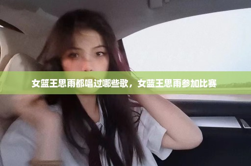 女篮王思雨都唱过哪些歌，女蓝王思雨参加比赛 
