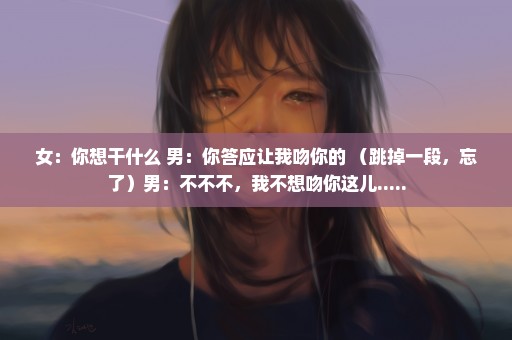 女：你想干什么 男：你答应让我吻你的 （跳掉一段，忘了）男：不不不，我不想吻你这儿.....