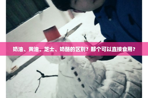 奶油、黄油、芝士、奶酪的区别？那个可以直接食用？