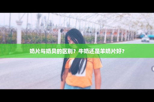 奶片与奶贝的区别？牛奶还是羊奶片好？