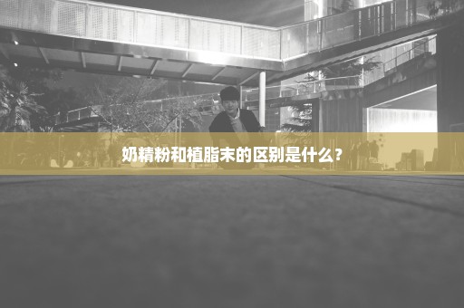 奶精粉和植脂末的区别是什么？