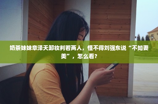 奶茶妹妹章泽天卸妆判若两人，怪不得刘强东说“不知妻美”，怎么看？