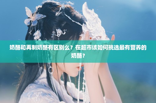 奶酪和再制奶酪有区别么？在超市该如何挑选最有营养的奶酪？