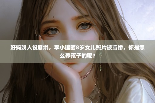 好妈妈人设崩塌，李小璐晒8岁女儿照片被骂惨，你是怎么养孩子的呢？