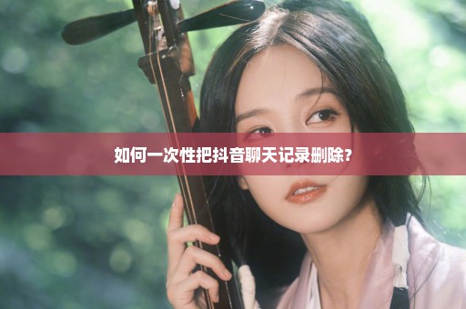 如何一次性把抖音聊天记录删除？