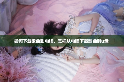 如何下载歌曲到电脑，怎样从电脑下载歌曲到u盘 