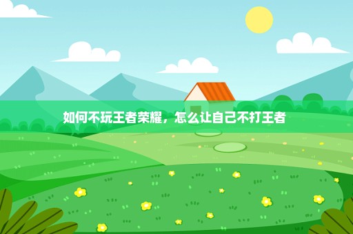 如何不玩王者荣耀，怎么让自己不打王者 