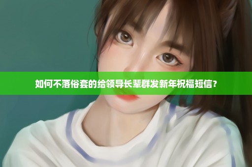 如何不落俗套的给领导长辈群发新年祝福短信？