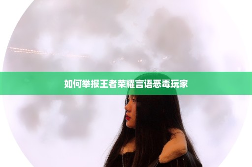 如何举报王者荣耀言语恶毒玩家