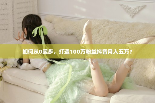 如何从0起步，打造100万粉丝抖音月入五万？