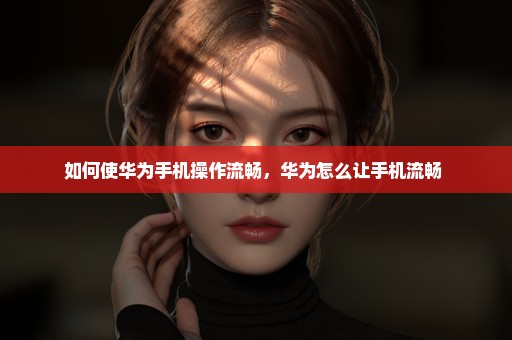 如何使华为手机操作流畅，华为怎么让手机流畅 