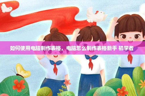 如何使用电脑制作表格，电脑怎么制作表格新手 初学者 