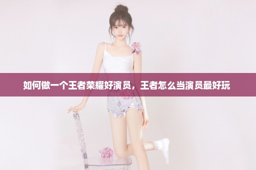 如何做一个王者荣耀好演员，王者怎么当演员最好玩 
