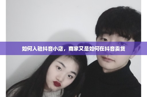 如何入驻抖音小店，商家又是如何在抖音卖货