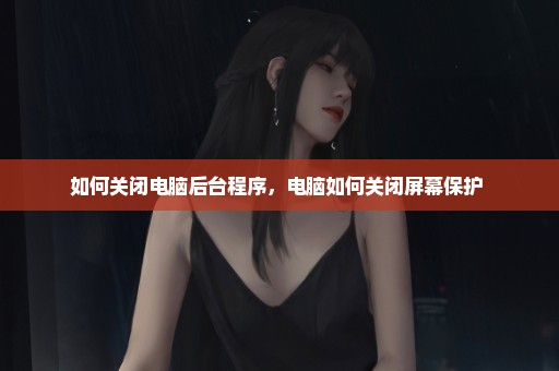 如何关闭电脑后台程序，电脑如何关闭屏幕保护 