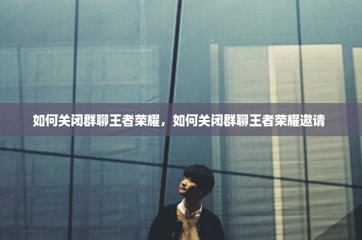 如何关闭群聊王者荣耀，如何关闭群聊王者荣耀邀请 