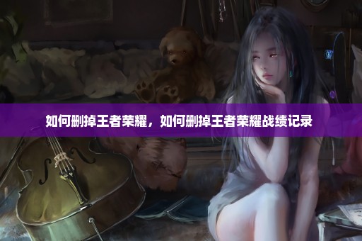 如何删掉王者荣耀，如何删掉王者荣耀战绩记录 