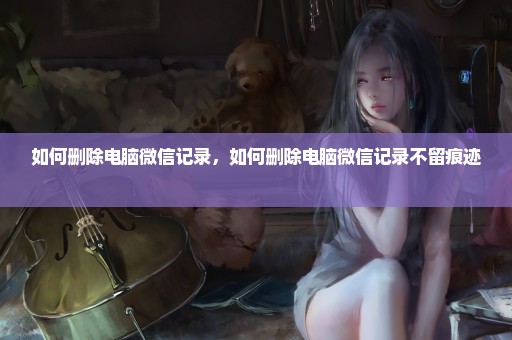 如何删除电脑微信记录，如何删除电脑微信记录不留痕迹 