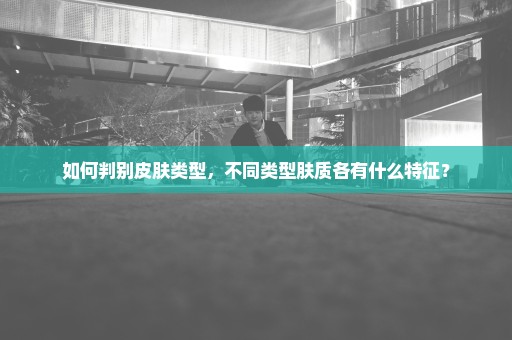 如何判别皮肤类型，不同类型肤质各有什么特征？