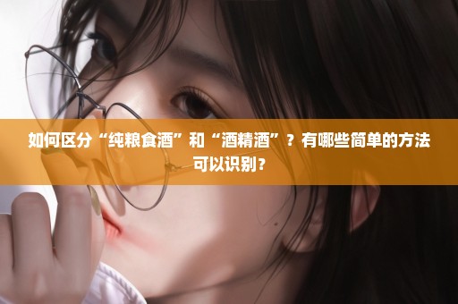 如何区分“纯粮食酒”和“酒精酒”？有哪些简单的方法可以识别？