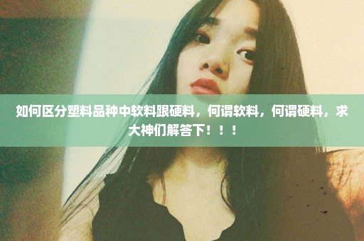 如何区分塑料品种中软料跟硬料，何谓软料，何谓硬料，求大神们解答下！！！