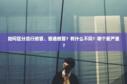 如何区分流行感冒、普通感冒？有什么不同？哪个更严重？
