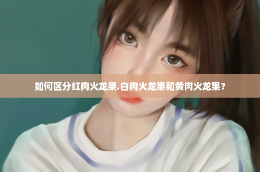 如何区分红肉火龙果.白肉火龙果和黄肉火龙果？