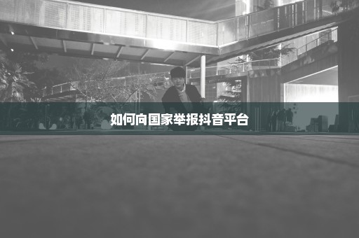 如何向国家举报抖音平台
