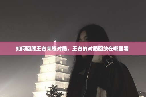 如何回顾王者荣耀对局，王者的对局回放在哪里看 
