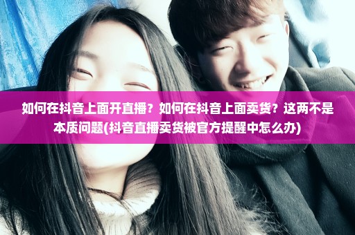 如何在抖音上面开直播？如何在抖音上面卖货？这两不是本质问题(抖音直播卖货被官方提醒中怎么办)