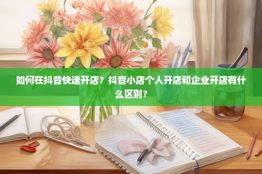如何在抖音快速开店？抖音小店个人开店和企业开店有什么区别？