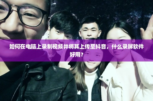 如何在电脑上录制视频并将其上传至抖音，什么录屏软件好用？