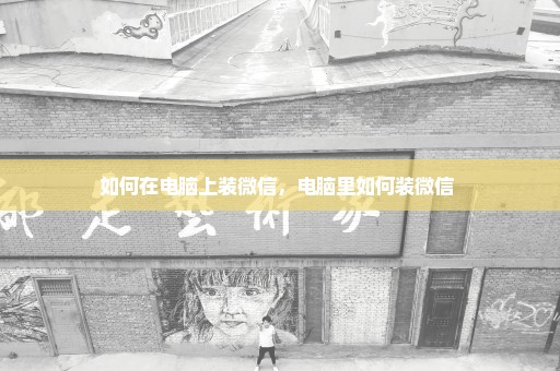 如何在电脑上装微信，电脑里如何装微信 
