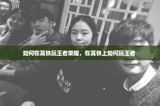 如何在高铁玩王者荣耀，在高铁上如何玩王者 