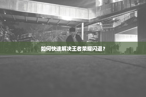 如何快速解决王者荣耀闪退？
