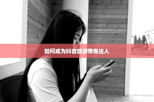 如何成为抖音旅游带卷达人
