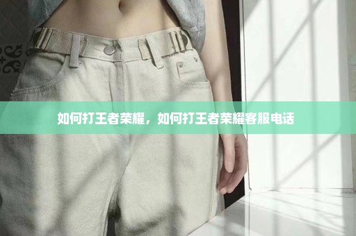 如何打王者荣耀，如何打王者荣耀客服电话 