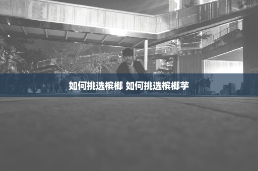 如何挑选槟榔 如何挑选槟榔芋