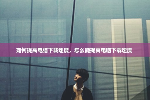 如何提高电脑下载速度，怎么能提高电脑下载速度 