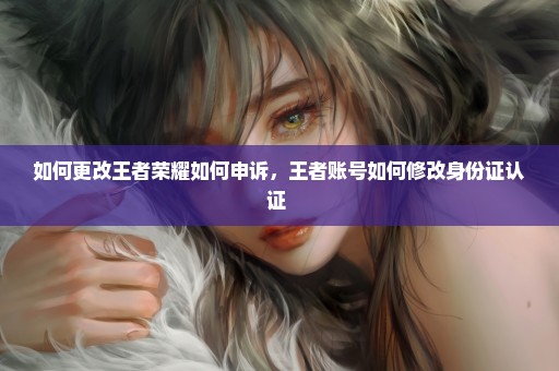 如何更改王者荣耀如何申诉，王者账号如何修改身份证认证 
