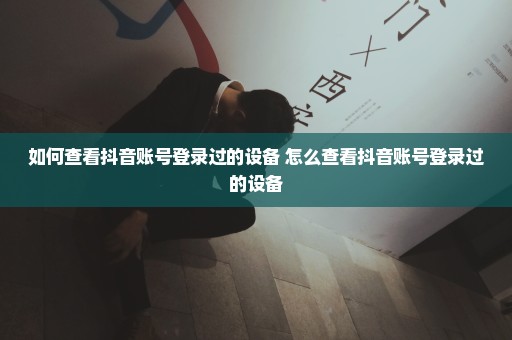 如何查看抖音账号登录过的设备 怎么查看抖音账号登录过的设备