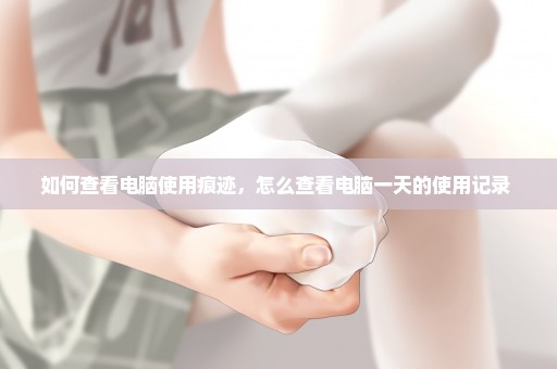如何查看电脑使用痕迹，怎么查看电脑一天的使用记录 